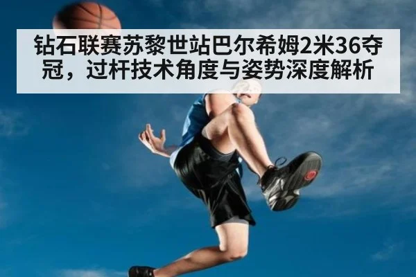 钻石联赛苏黎世站巴尔希姆2米36夺冠，过杆技术角度与姿势深度解析