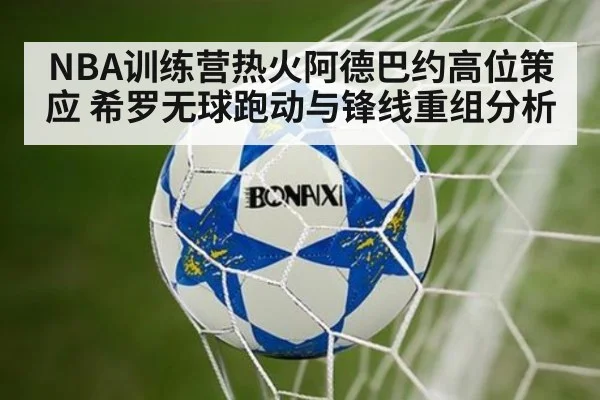 NBA训练营热火阿德巴约高位策应 希罗无球跑动与锋线重组分析